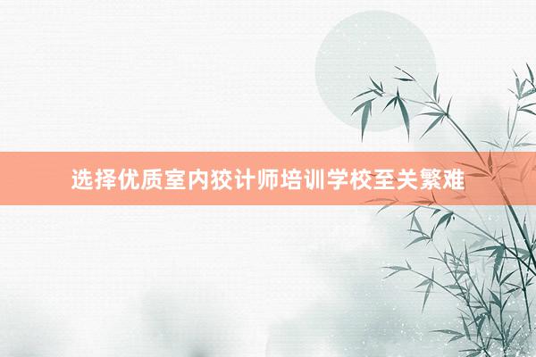 选择优质室内狡计师培训学校至关繁难